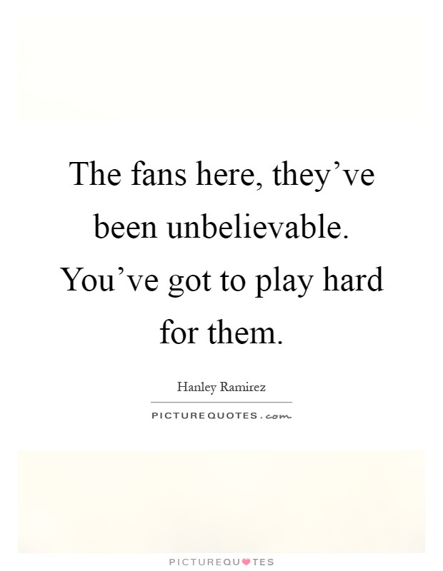 The fans here, they’ve been unbelievable. You’ve got to play hard for them Picture Quote #1