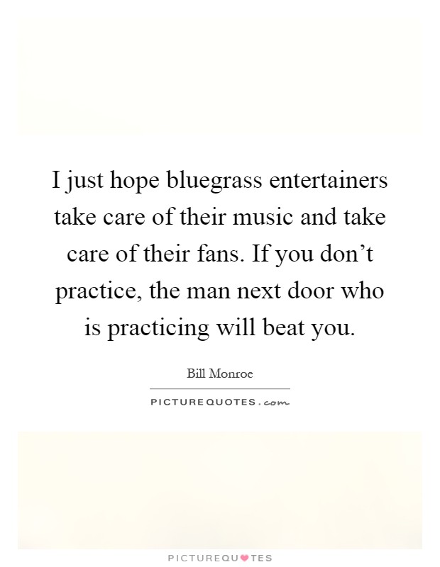 I just hope bluegrass entertainers take care of their music and take care of their fans. If you don’t practice, the man next door who is practicing will beat you Picture Quote #1