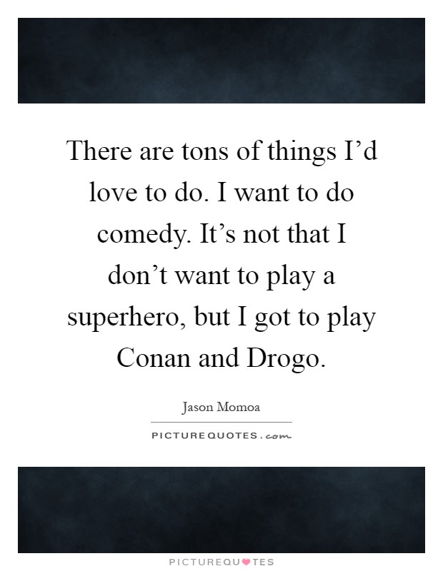 There are tons of things I’d love to do. I want to do comedy. It’s not that I don’t want to play a superhero, but I got to play Conan and Drogo Picture Quote #1