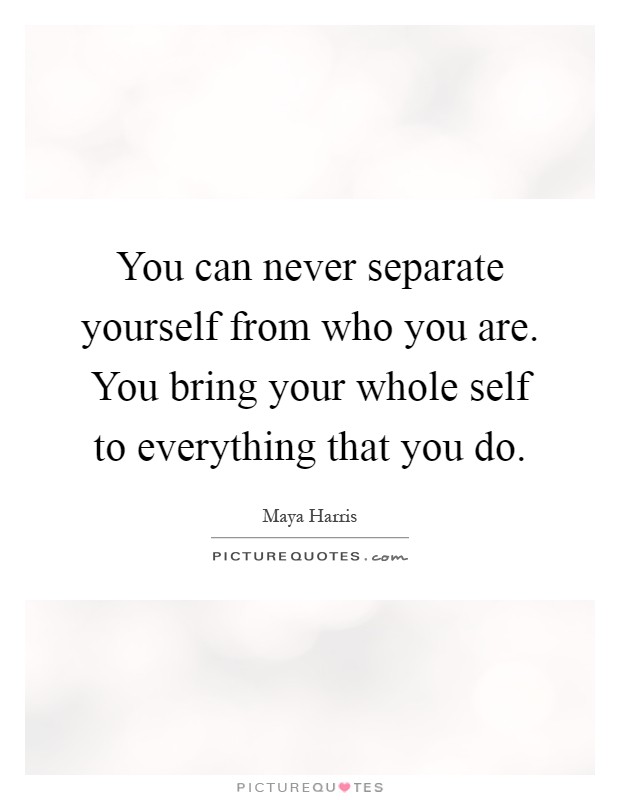 You can never separate yourself from who you are. You bring your whole self to everything that you do Picture Quote #1