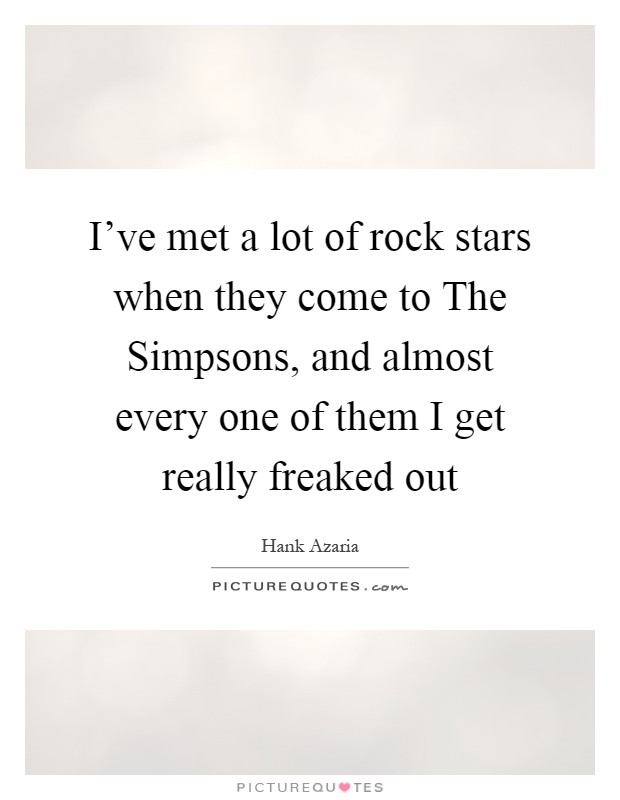 I've met a lot of rock stars when they come to The Simpsons, and almost every one of them I get really freaked out Picture Quote #1