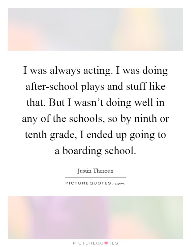 I was always acting. I was doing after-school plays and stuff like that. But I wasn’t doing well in any of the schools, so by ninth or tenth grade, I ended up going to a boarding school Picture Quote #1