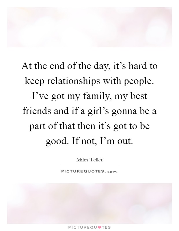 At the end of the day, it’s hard to keep relationships with people. I’ve got my family, my best friends and if a girl’s gonna be a part of that then it’s got to be good. If not, I’m out Picture Quote #1