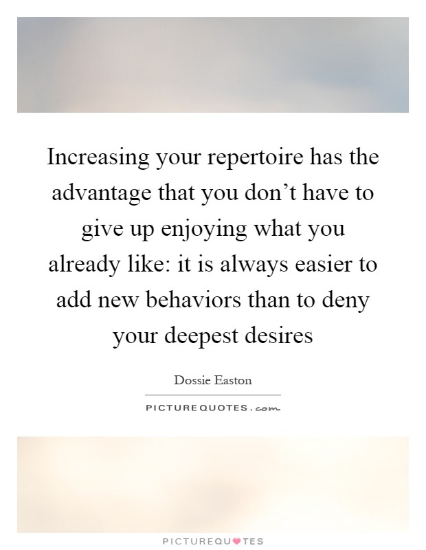 Increasing your repertoire has the advantage that you don't have to give up enjoying what you already like: it is always easier to add new behaviors than to deny your deepest desires Picture Quote #1