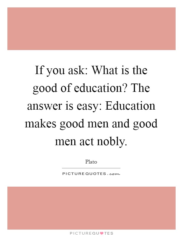 If you ask: What is the good of education? The answer is easy: Education makes good men and good men act nobly Picture Quote #1