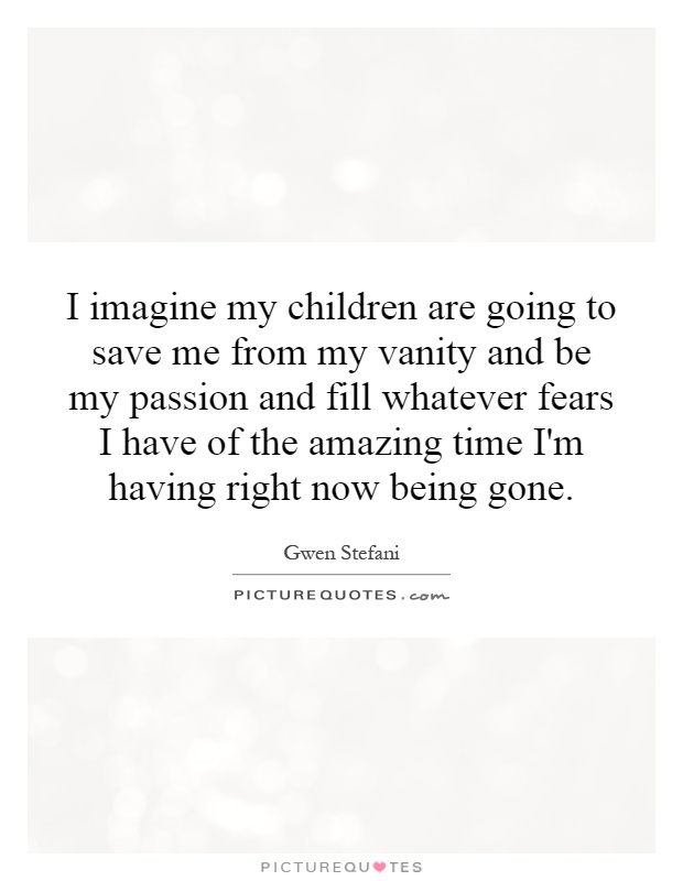 I imagine my children are going to save me from my vanity and be my passion and fill whatever fears I have of the amazing time I'm having right now being gone Picture Quote #1