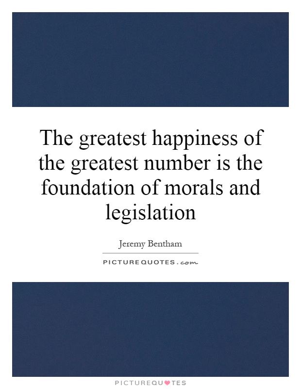 The greatest happiness of the greatest number is the foundation of morals and legislation Picture Quote #1