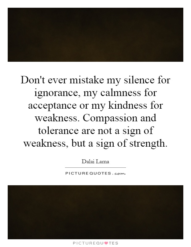 Don't ever mistake my silence for ignorance, my calmness for acceptance or my kindness for weakness. Compassion and tolerance are not a sign of weakness, but a sign of strength Picture Quote #1
