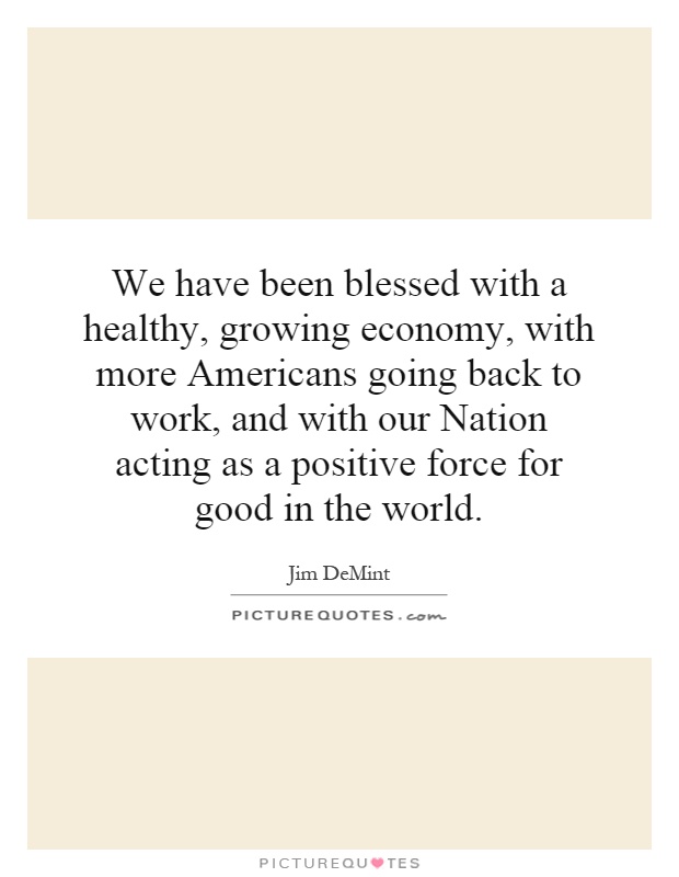 We have been blessed with a healthy, growing economy, with more Americans going back to work, and with our Nation acting as a positive force for good in the world Picture Quote #1
