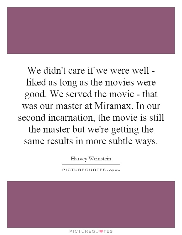 We didn't care if we were well - liked as long as the movies were good. We served the movie - that was our master at Miramax. In our second incarnation, the movie is still the master but we're getting the same results in more subtle ways Picture Quote #1