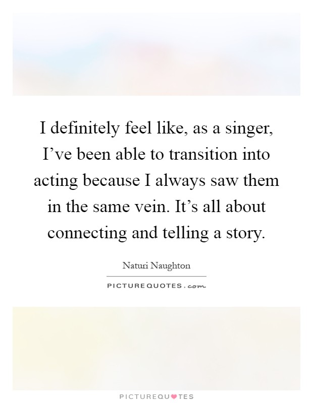I definitely feel like, as a singer, I’ve been able to transition into acting because I always saw them in the same vein. It’s all about connecting and telling a story Picture Quote #1