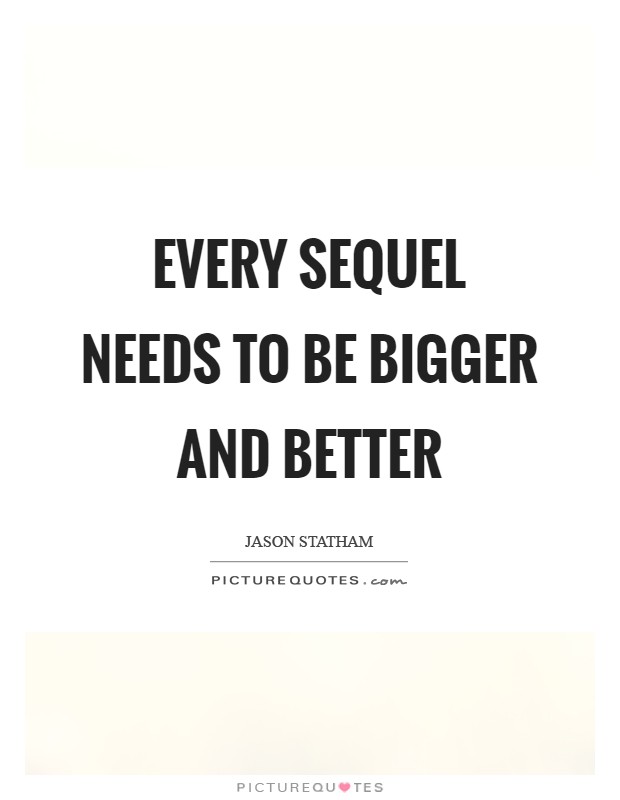 Every sequel needs to be bigger and better Picture Quote #1