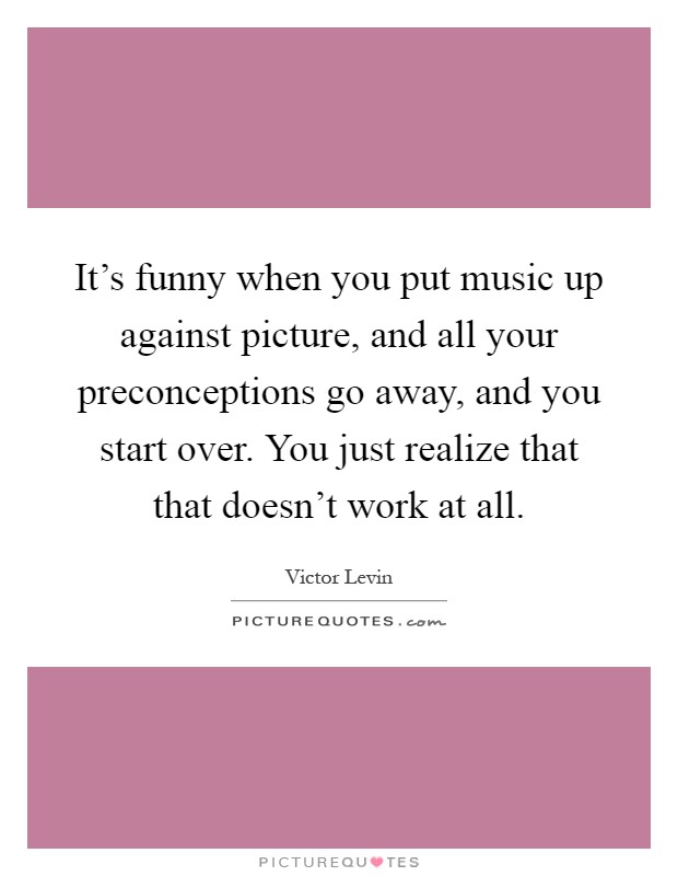 It's funny when you put music up against picture, and all your preconceptions go away, and you start over. You just realize that that doesn't work at all Picture Quote #1