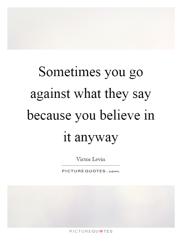 Sometimes you go against what they say because you believe in it anyway Picture Quote #1