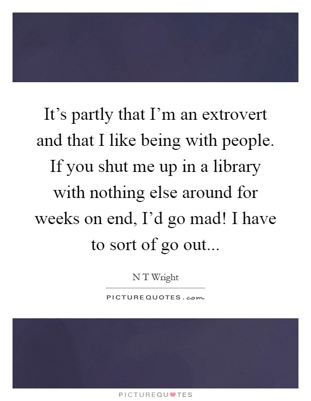 It’s partly that I’m an extrovert and that I like being with people. If you shut me up in a library with nothing else around for weeks on end, I’d go mad! I have to sort of go out Picture Quote #1
