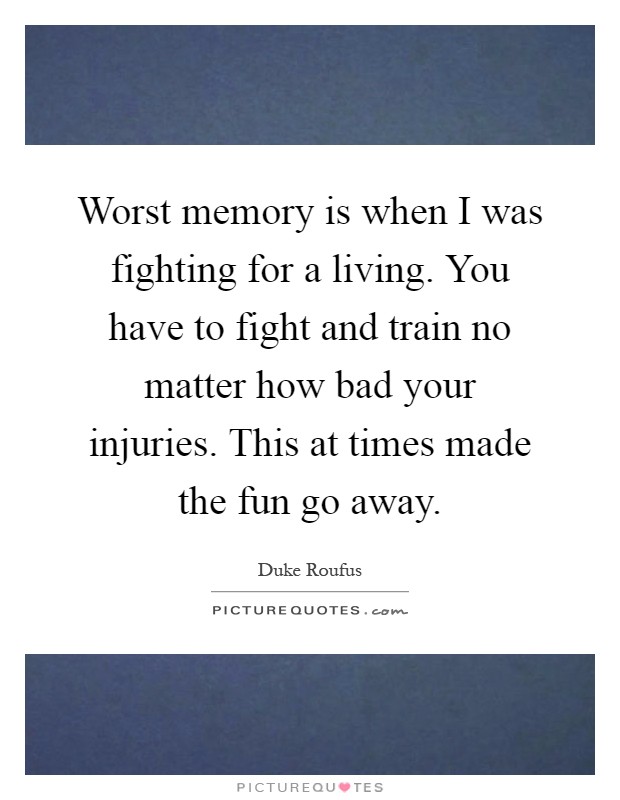 Worst memory is when I was fighting for a living. You have to fight and train no matter how bad your injuries. This at times made the fun go away Picture Quote #1