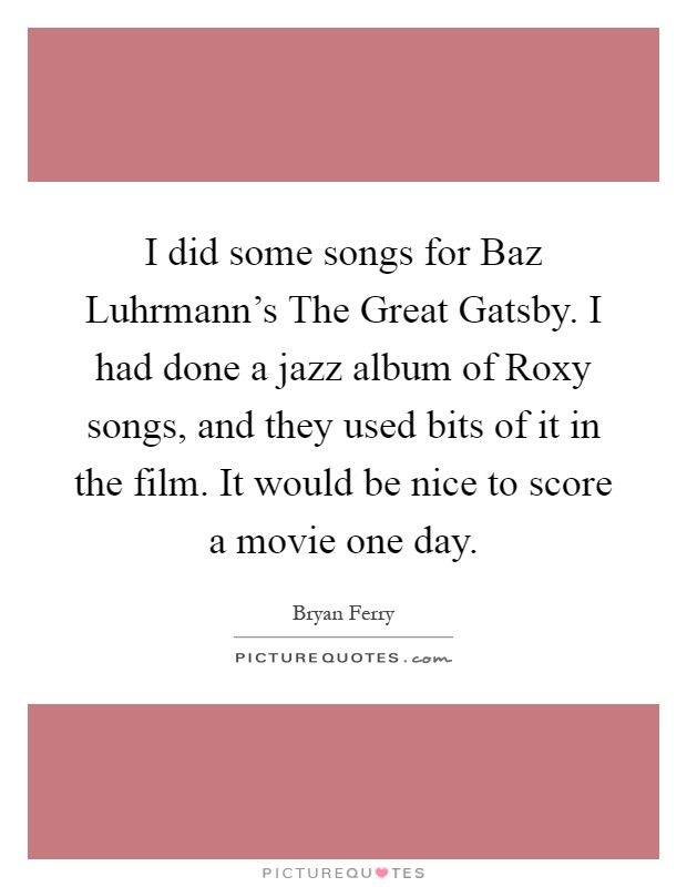 I did some songs for Baz Luhrmann's The Great Gatsby. I had done a jazz album of Roxy songs, and they used bits of it in the film. It would be nice to score a movie one day Picture Quote #1