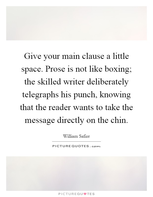 Give your main clause a little space. Prose is not like boxing; the skilled writer deliberately telegraphs his punch, knowing that the reader wants to take the message directly on the chin Picture Quote #1
