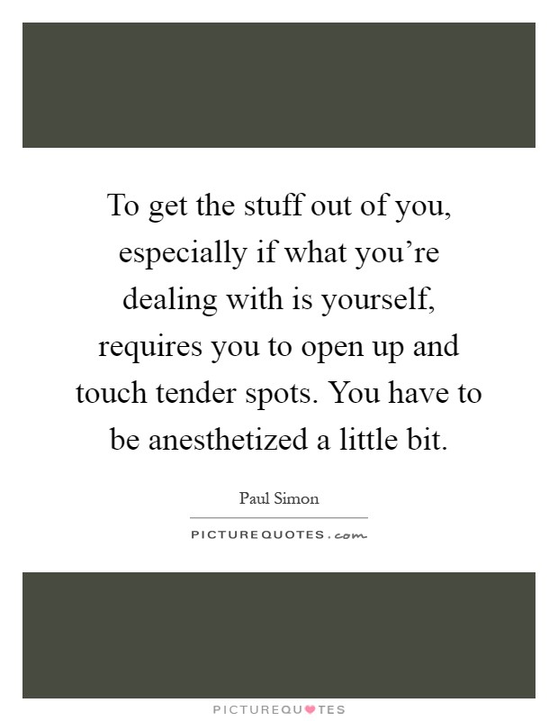 To get the stuff out of you, especially if what you’re dealing with is yourself, requires you to open up and touch tender spots. You have to be anesthetized a little bit Picture Quote #1