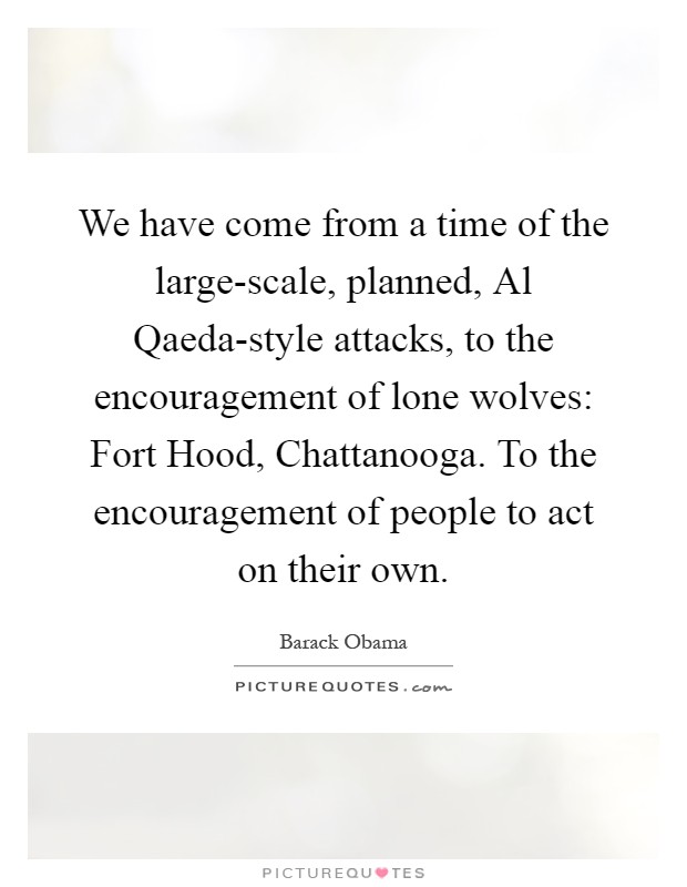We have come from a time of the large-scale, planned, Al Qaeda-style attacks, to the encouragement of lone wolves: Fort Hood, Chattanooga. To the encouragement of people to act on their own Picture Quote #1