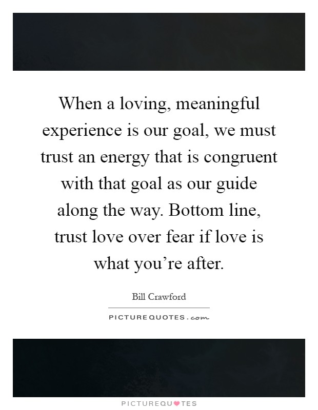 When a loving, meaningful experience is our goal, we must trust an energy that is congruent with that goal as our guide along the way. Bottom line, trust love over fear if love is what you’re after Picture Quote #1
