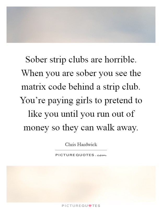 Sober strip clubs are horrible. When you are sober you see the matrix code behind a strip club. You're paying girls to pretend to like you until you run out of money so they can walk away Picture Quote #1