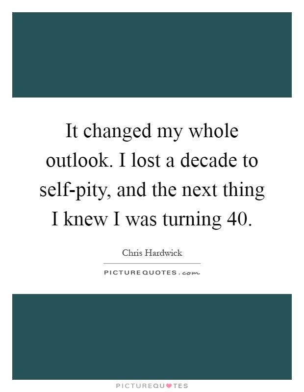 It changed my whole outlook. I lost a decade to self-pity, and the next thing I knew I was turning 40 Picture Quote #1