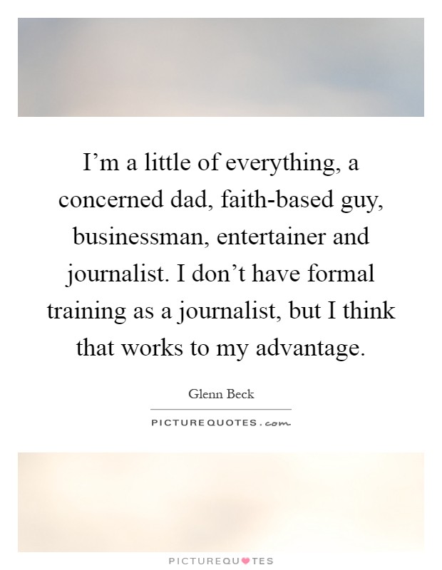 I’m a little of everything, a concerned dad, faith-based guy, businessman, entertainer and journalist. I don’t have formal training as a journalist, but I think that works to my advantage Picture Quote #1