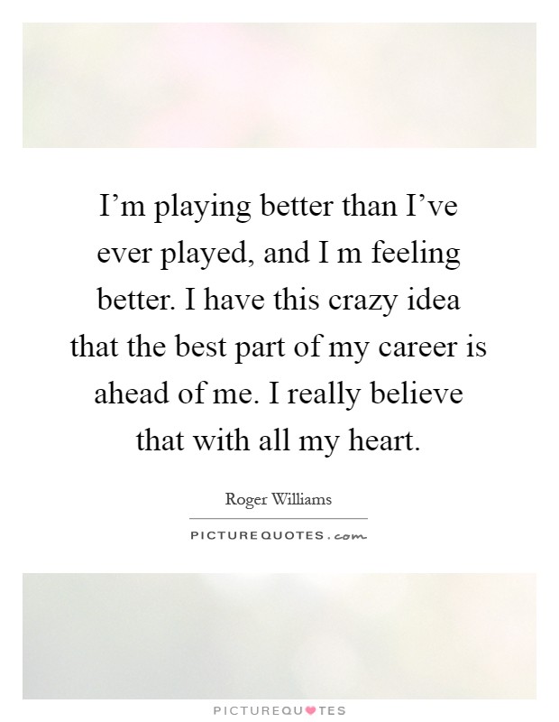 I'm playing better than I've ever played, and I m feeling better. I have this crazy idea that the best part of my career is ahead of me. I really believe that with all my heart Picture Quote #1