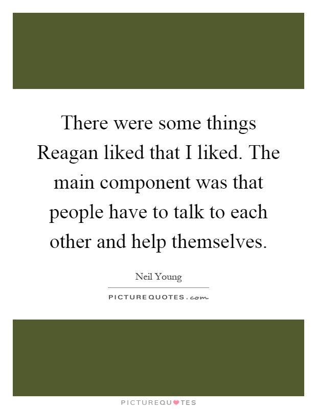 There were some things Reagan liked that I liked. The main component was that people have to talk to each other and help themselves Picture Quote #1
