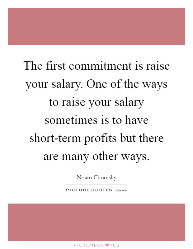The first commitment is raise your salary. One of the ways to raise your salary sometimes is to have short-term profits but there are many other ways Picture Quote #1