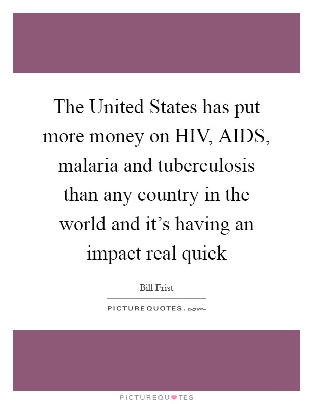 The United States has put more money on HIV, AIDS, malaria and tuberculosis than any country in the world and it's having an impact real quick Picture Quote #1
