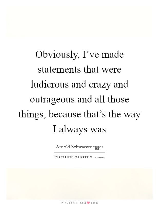 Obviously, I’ve made statements that were ludicrous and crazy and outrageous and all those things, because that’s the way I always was Picture Quote #1