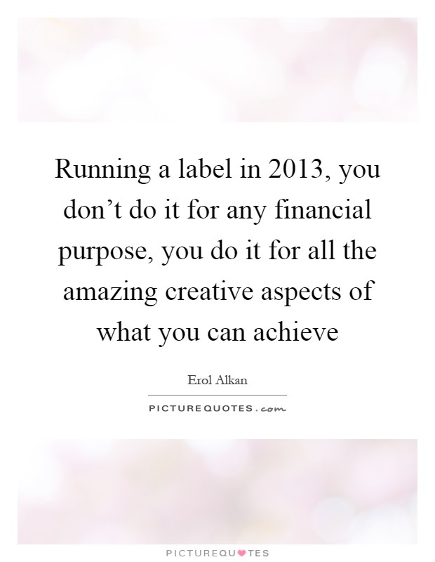 Running a label in 2013, you don't do it for any financial purpose, you do it for all the amazing creative aspects of what you can achieve Picture Quote #1