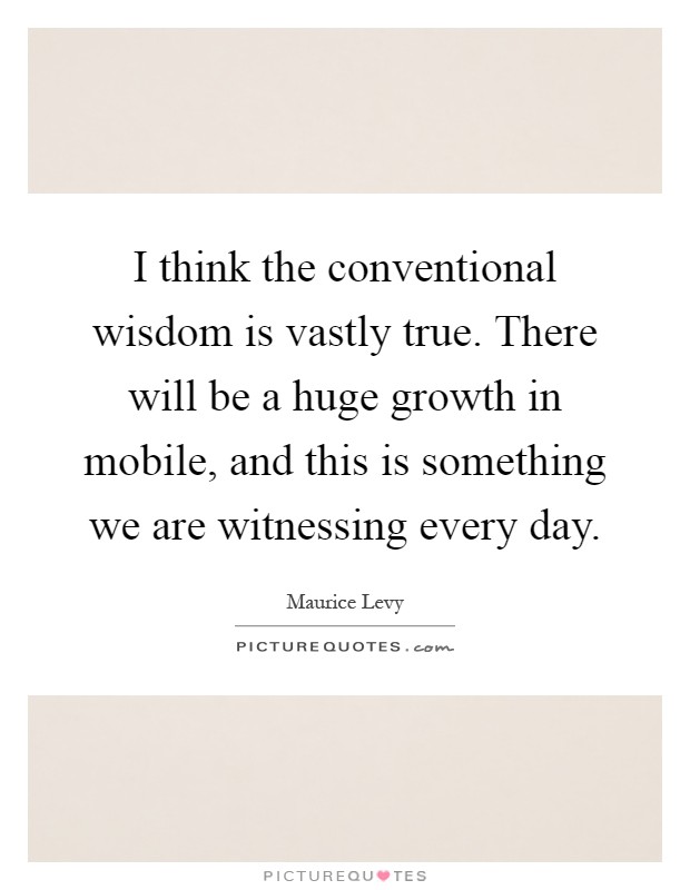 I think the conventional wisdom is vastly true. There will be a huge growth in mobile, and this is something we are witnessing every day Picture Quote #1