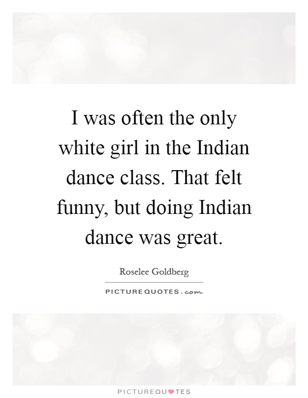 I was often the only white girl in the Indian dance class. That felt funny, but doing Indian dance was great Picture Quote #1