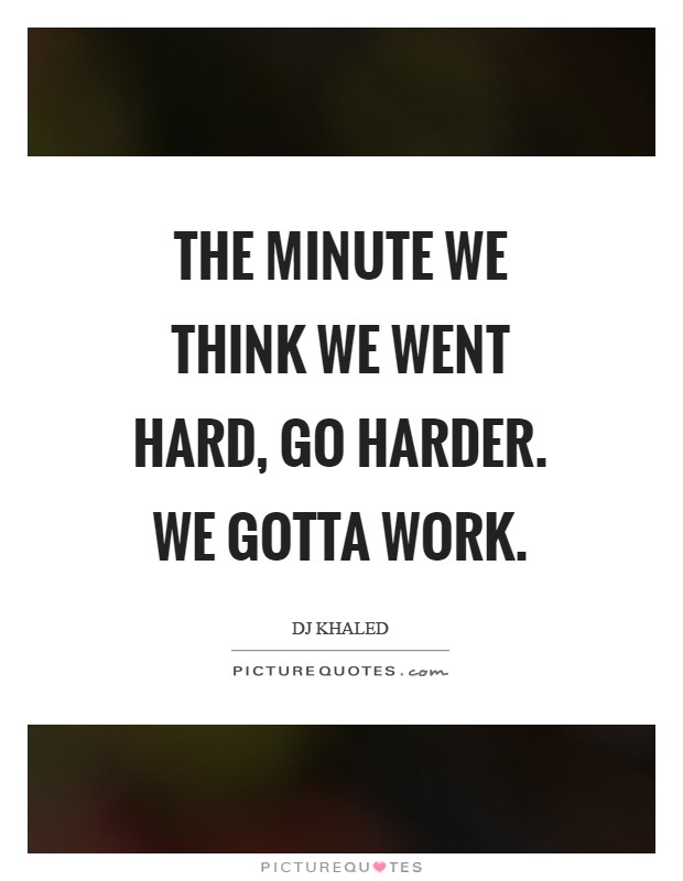 The minute we think we went hard, go harder. We gotta work Picture Quote #1
