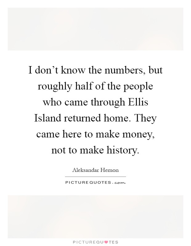 I don’t know the numbers, but roughly half of the people who came through Ellis Island returned home. They came here to make money, not to make history Picture Quote #1