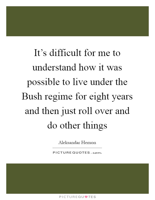 It’s difficult for me to understand how it was possible to live under the Bush regime for eight years and then just roll over and do other things Picture Quote #1