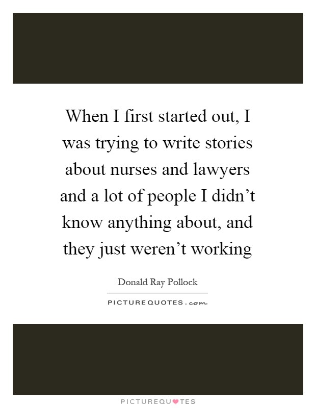 When I first started out, I was trying to write stories about nurses and lawyers and a lot of people I didn’t know anything about, and they just weren’t working Picture Quote #1