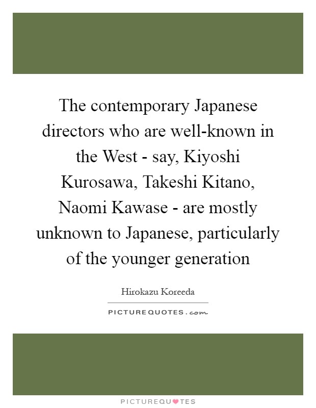 The contemporary Japanese directors who are well-known in the West - say, Kiyoshi Kurosawa, Takeshi Kitano, Naomi Kawase - are mostly unknown to Japanese, particularly of the younger generation Picture Quote #1