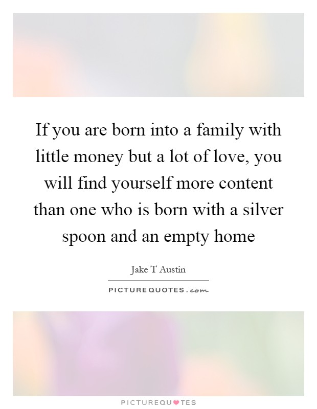 If you are born into a family with little money but a lot of love, you will find yourself more content than one who is born with a silver spoon and an empty home Picture Quote #1