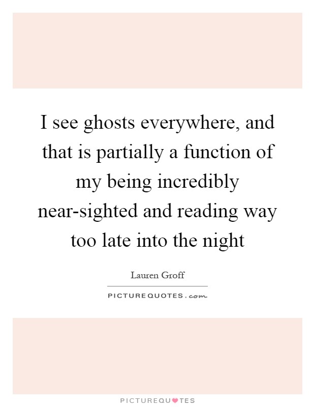 I see ghosts everywhere, and that is partially a function of my being incredibly near-sighted and reading way too late into the night Picture Quote #1