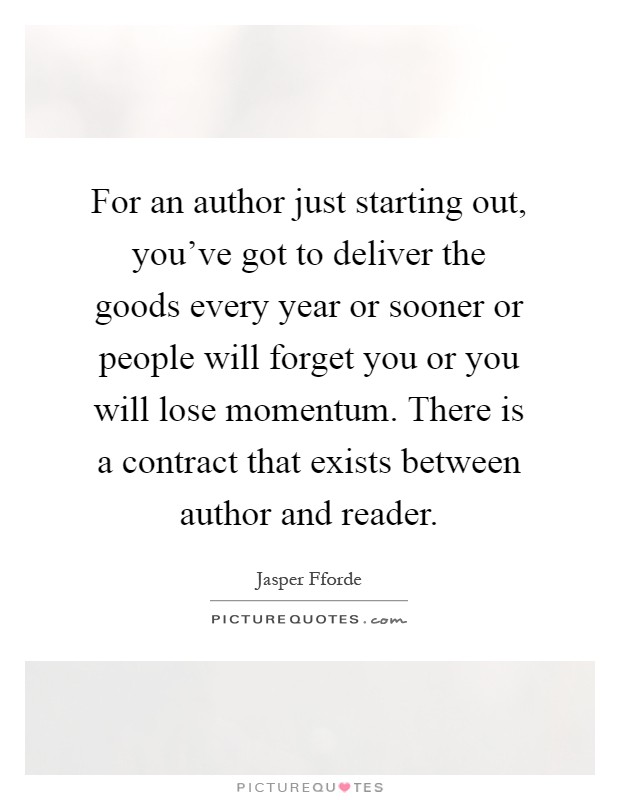 For an author just starting out, you’ve got to deliver the goods every year or sooner or people will forget you or you will lose momentum. There is a contract that exists between author and reader Picture Quote #1