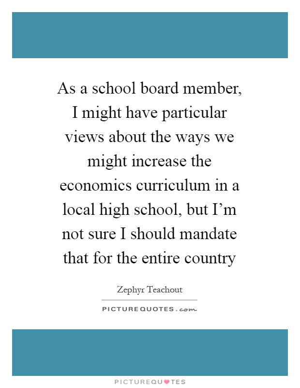 As a school board member, I might have particular views about the ways we might increase the economics curriculum in a local high school, but I'm not sure I should mandate that for the entire country Picture Quote #1