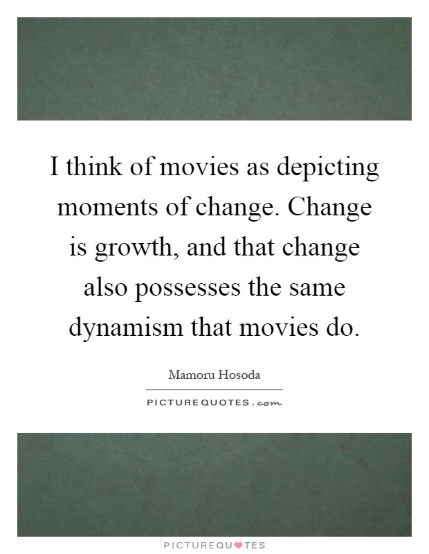 I think of movies as depicting moments of change. Change is growth, and that change also possesses the same dynamism that movies do Picture Quote #1