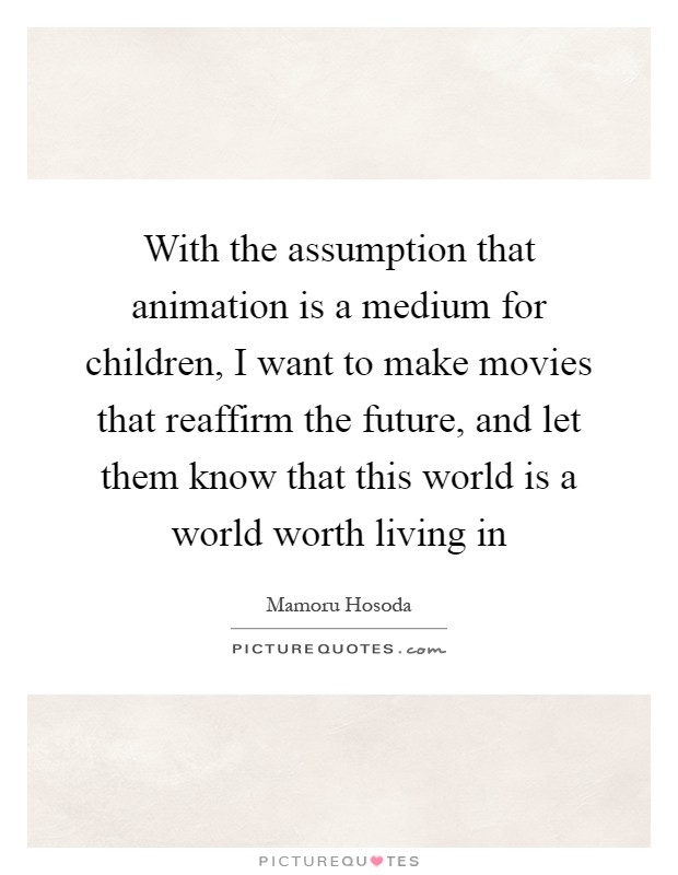 With the assumption that animation is a medium for children, I want to make movies that reaffirm the future, and let them know that this world is a world worth living in Picture Quote #1
