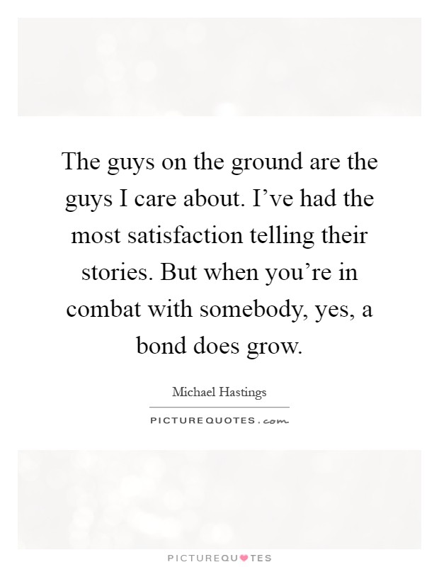 The guys on the ground are the guys I care about. I’ve had the most satisfaction telling their stories. But when you’re in combat with somebody, yes, a bond does grow Picture Quote #1