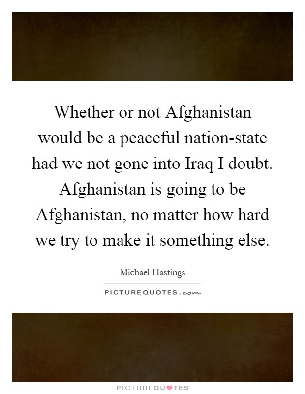 Whether or not Afghanistan would be a peaceful nation-state had we not gone into Iraq I doubt. Afghanistan is going to be Afghanistan, no matter how hard we try to make it something else Picture Quote #1