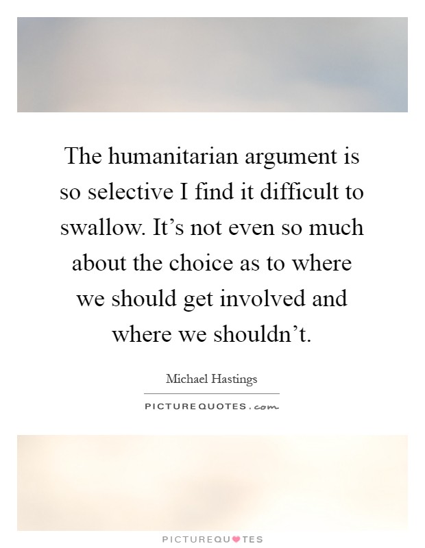 The humanitarian argument is so selective I find it difficult to swallow. It’s not even so much about the choice as to where we should get involved and where we shouldn’t Picture Quote #1